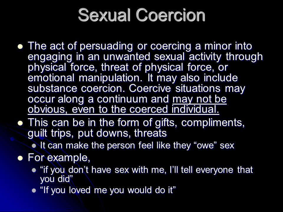Sexual Coercion The act of persuading or coercing a minor into engaging in an unwanted sexual activity through physical force, threat of physical force, or emotional manipulation.