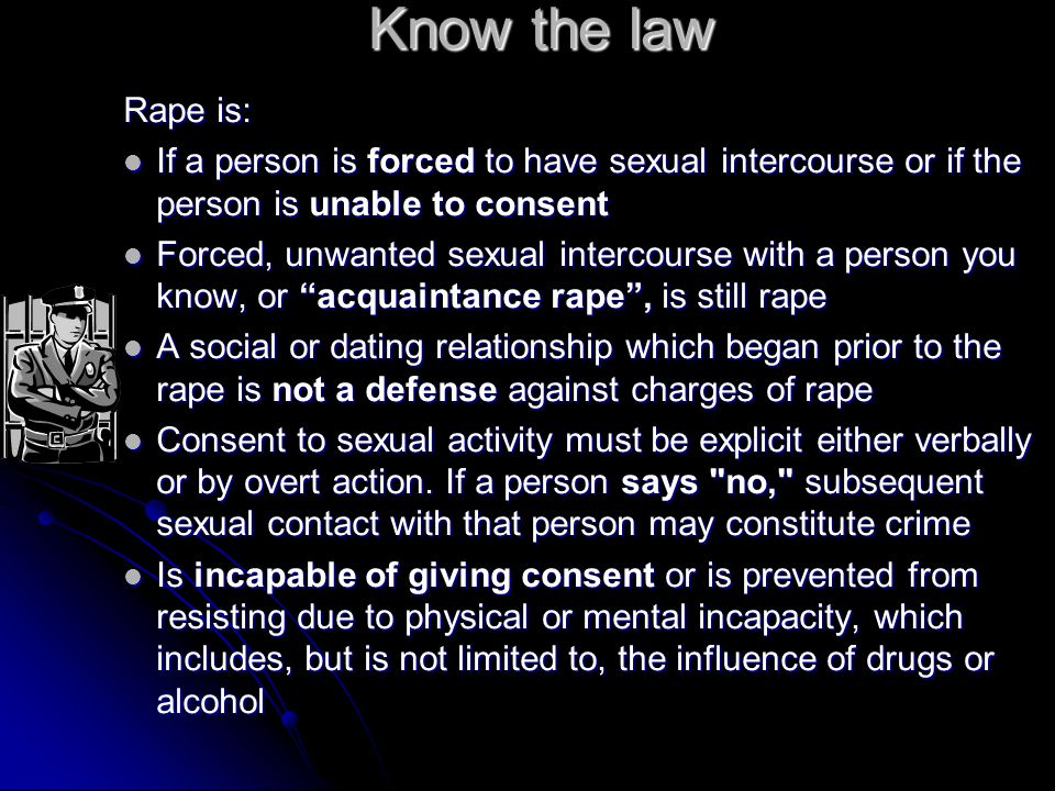 Know the law Rape is: If a person is forced to have sexual intercourse or if the person is unable to consent If a person is forced to have sexual intercourse or if the person is unable to consent Forced, unwanted sexual intercourse with a person you know, or acquaintance rape , is still rape Forced, unwanted sexual intercourse with a person you know, or acquaintance rape , is still rape A social or dating relationship which began prior to the rape is not a defense against charges of rape A social or dating relationship which began prior to the rape is not a defense against charges of rape Consent to sexual activity must be explicit either verbally or by overt action.
