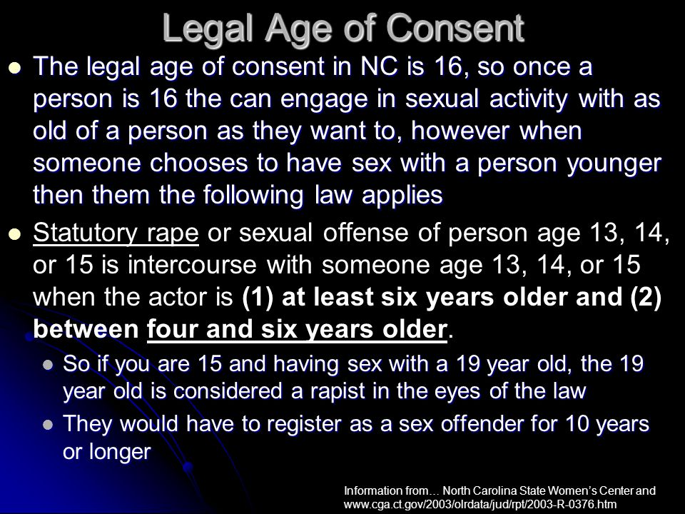 Legal Age of Consent The legal age of consent in NC is 16, so once a person is 16 the can engage in sexual activity with as old of a person as they want to, however when someone chooses to have sex with a person younger then them the following law applies The legal age of consent in NC is 16, so once a person is 16 the can engage in sexual activity with as old of a person as they want to, however when someone chooses to have sex with a person younger then them the following law applies Statutory rape or sexual offense of person age 13, 14, or 15 is intercourse with someone age 13, 14, or 15 when the actor is (1) at least six years older and (2) between four and six years older.