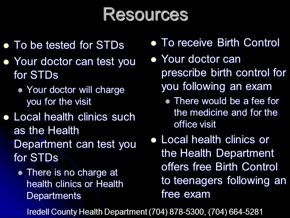 Resources To be tested for STDs To be tested for STDs Your doctor can test you for STDs Your doctor can test you for STDs Your doctor will charge you for the visit Your doctor will charge you for the visit Local health clinics such as the Health Department can test you for STDs Local health clinics such as the Health Department can test you for STDs There is no charge at health clinics or Health Departments There is no charge at health clinics or Health Departments To receive Birth Control To receive Birth Control Your doctor can prescribe birth control for you following an exam Your doctor can prescribe birth control for you following an exam There would be a fee for the medicine and for the office visit Local health clinics or the Health Department offers free Birth Control to teenagers following an free exam Local health clinics or the Health Department offers free Birth Control to teenagers following an free exam Iredell County Health Department (704) , (704)
