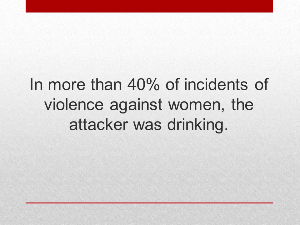 In more than 40% of incidents of violence against women, the attacker was drinking.
