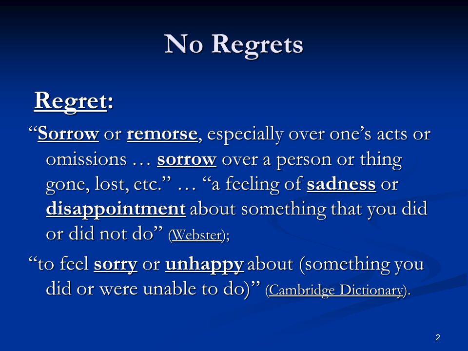 No Regrets Regret: Regret: Sorrow or remorse, especially over one’s acts or omissions … sorrow over a person or thing gone, lost, etc. … a feeling of sadness or disappointment about something that you did or did not do (Webster); to feel sorry or unhappy about (something you did or were unable to do) (Cambridge Dictionary).