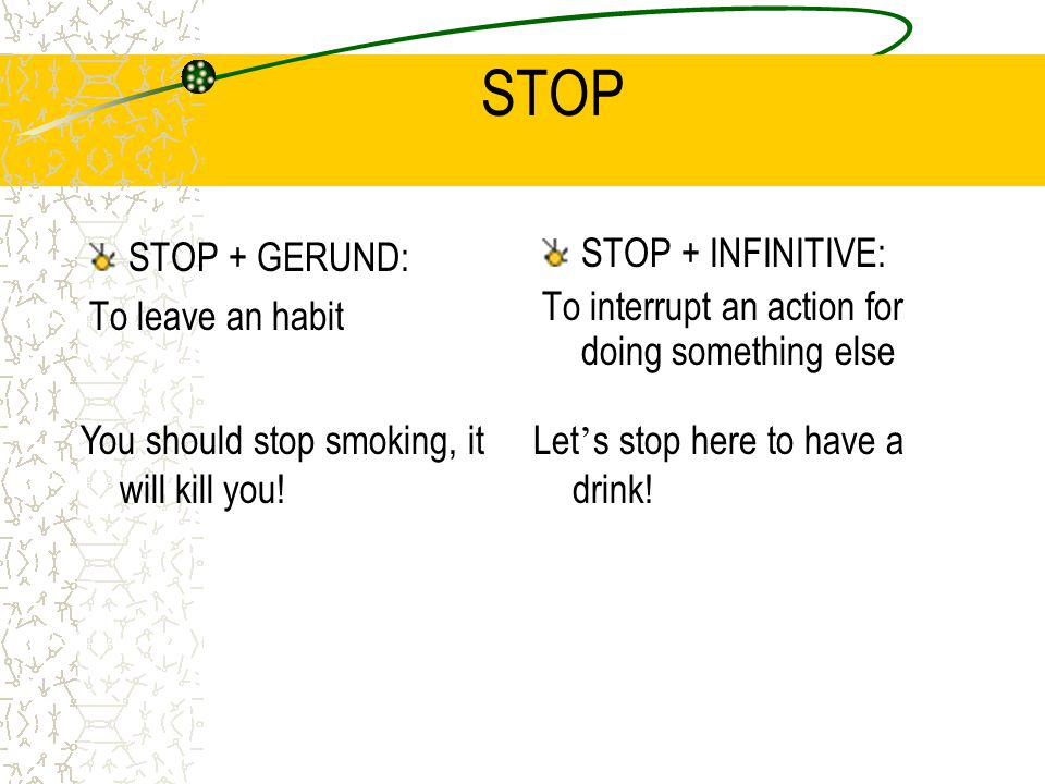 STOP STOP + GERUND: To leave an habit STOP + INFINITIVE: To interrupt an action for doing something else You should stop smoking, it will kill you.