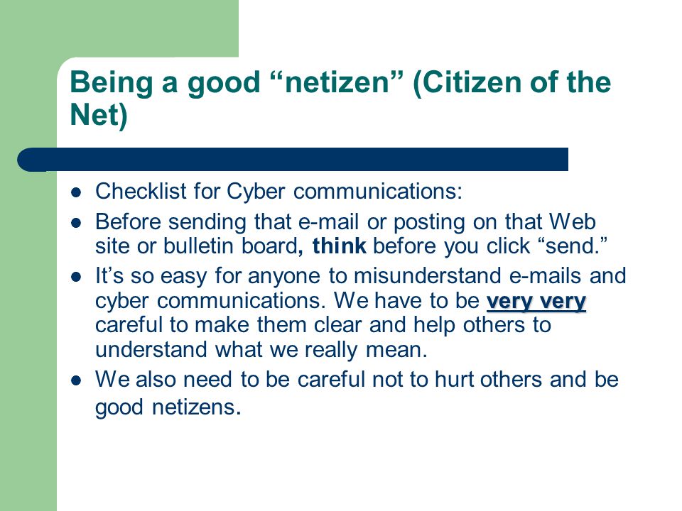 Being a good netizen (Citizen of the Net) Checklist for Cyber communications: Before sending that  or posting on that Web site or bulletin board, think before you click send. very very It’s so easy for anyone to misunderstand  s and cyber communications.