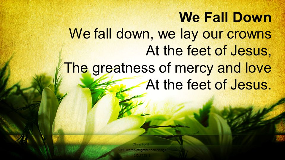 We Fall Down We fall down, we lay our crowns At the feet of Jesus, The greatness of mercy and love At the feet of Jesus.