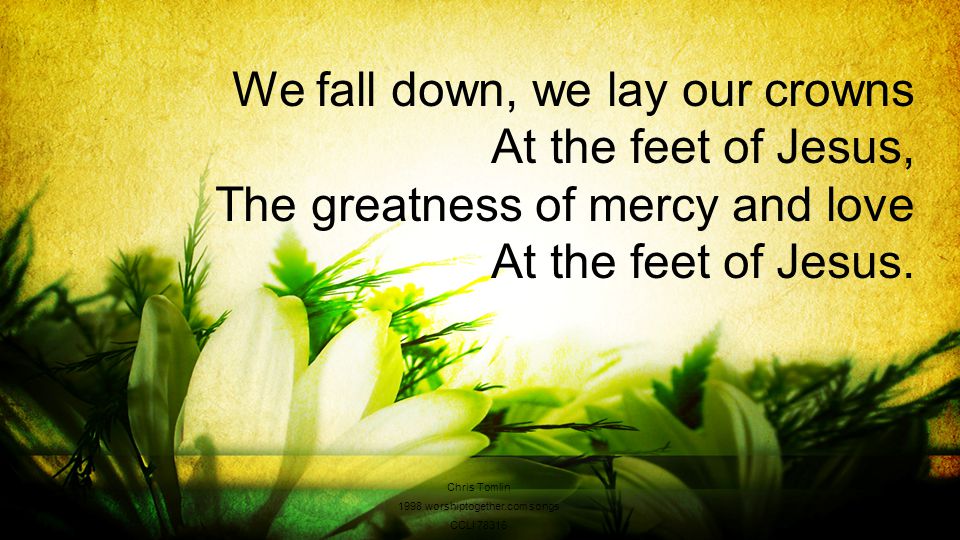 We fall down, we lay our crowns At the feet of Jesus, The greatness of mercy and love At the feet of Jesus.