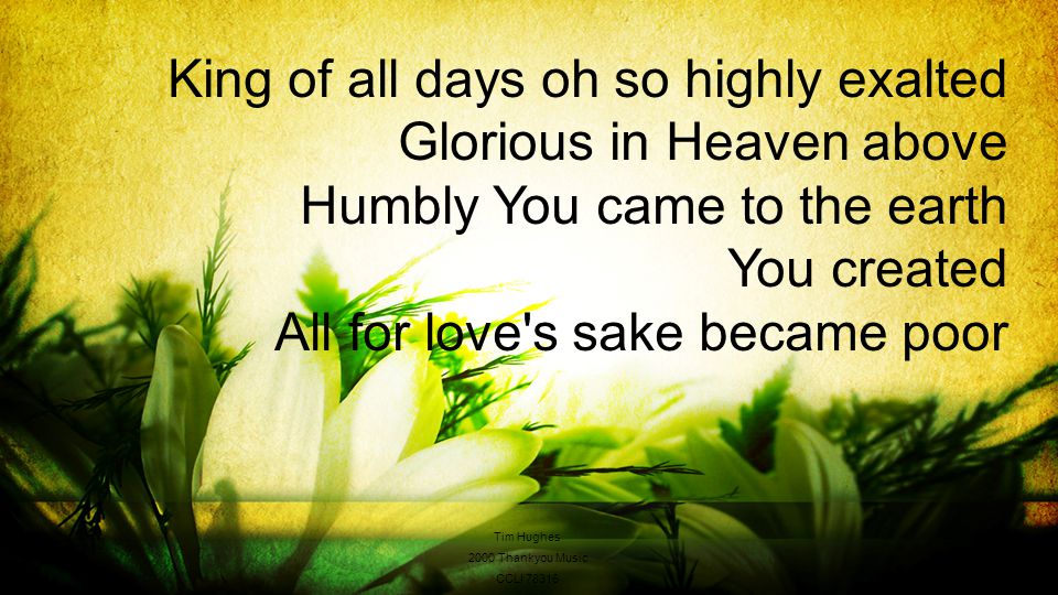 King of all days oh so highly exalted Glorious in Heaven above Humbly You came to the earth You created All for love s sake became poor Tim Hughes 2000 Thankyou Music CCLI 78316