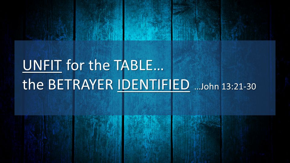 UNFIT for the TABLE… the BETRAYER IDENTIFIED …John 13:21-30