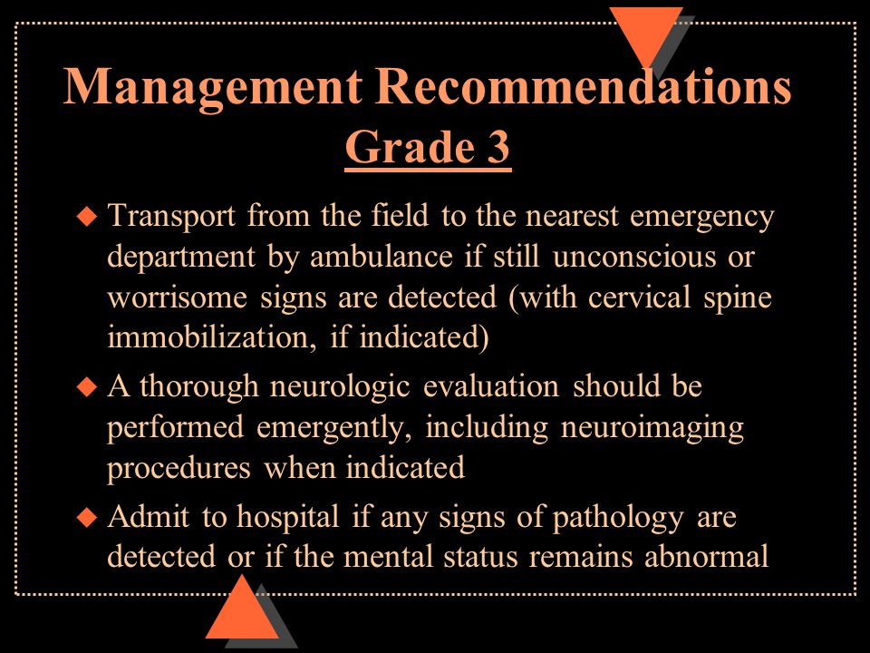 Management Recommendations Grade 3 u Transport from the field to the nearest emergency department by ambulance if still unconscious or worrisome signs are detected (with cervical spine immobilization, if indicated) u A thorough neurologic evaluation should be performed emergently, including neuroimaging procedures when indicated u Admit to hospital if any signs of pathology are detected or if the mental status remains abnormal