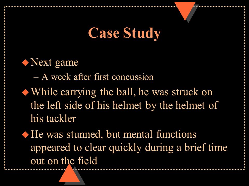 Case Study u Next game –A week after first concussion u While carrying the ball, he was struck on the left side of his helmet by the helmet of his tackler u He was stunned, but mental functions appeared to clear quickly during a brief time out on the field