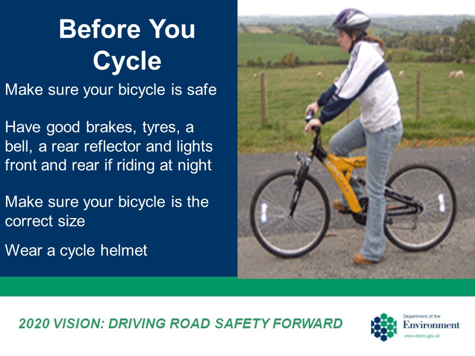 Make sure your bicycle is the correct size Before You Cycle Make sure your bicycle is safe Have good brakes, tyres, a bell, a rear reflector and lights front and rear if riding at night Wear a cycle helmet 2020 VISION: DRIVING ROAD SAFETY FORWARD