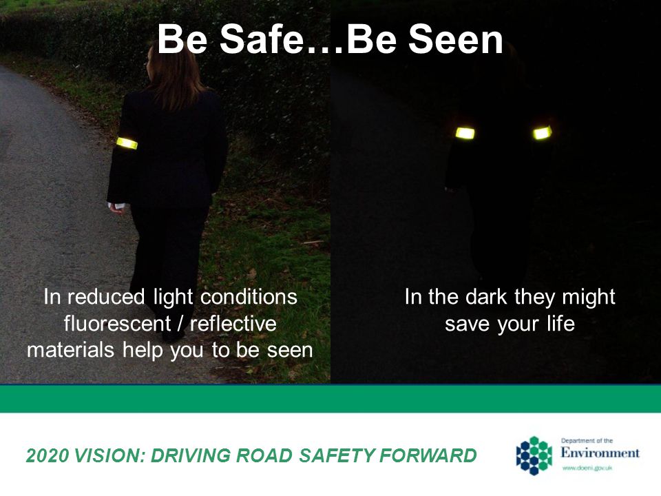 Be Safe…Be Seen In the dark they might save your life In reduced light conditions fluorescent / reflective materials help you to be seen 2020 VISION: DRIVING ROAD SAFETY FORWARD