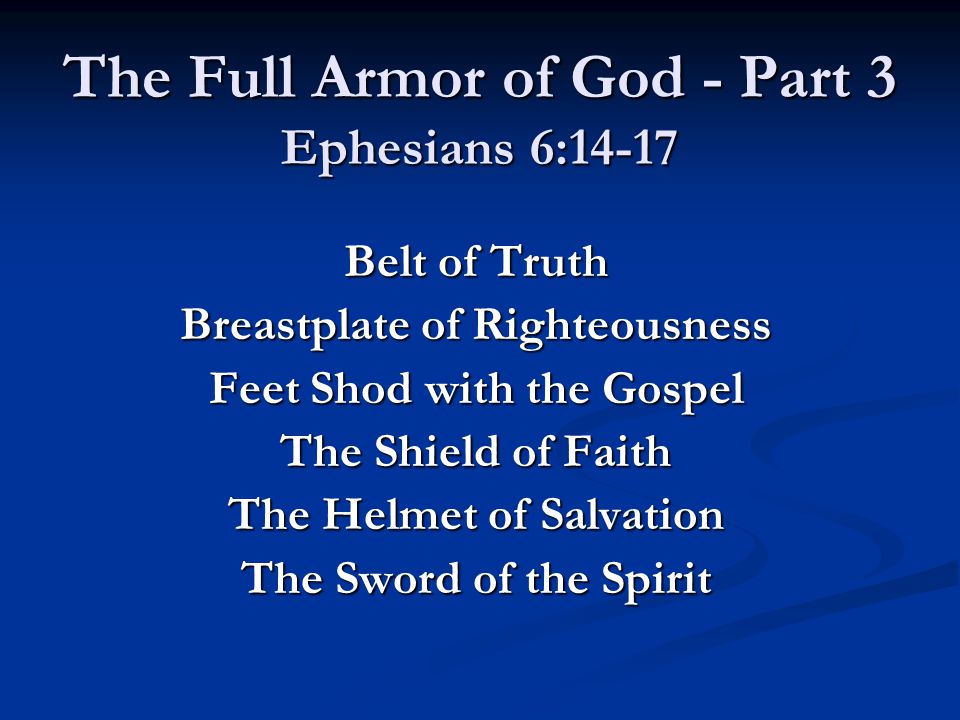 The Full Armor of God - Part 3 Ephesians 6:14-17 Belt of Truth Breastplate of Righteousness Feet Shod with the Gospel The Shield of Faith The Helmet of Salvation The Sword of the Spirit