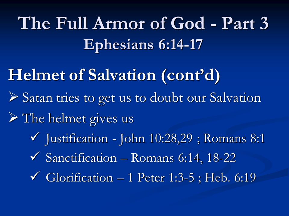 Helmet of Salvation (cont’d)  Satan tries to get us to doubt our Salvation  The helmet gives us Justification - John 10:28,29 ; Romans 8:1 Justification - John 10:28,29 ; Romans 8:1 Sanctification – Romans 6:14, Sanctification – Romans 6:14, Glorification – 1 Peter 1:3-5 ; Heb.