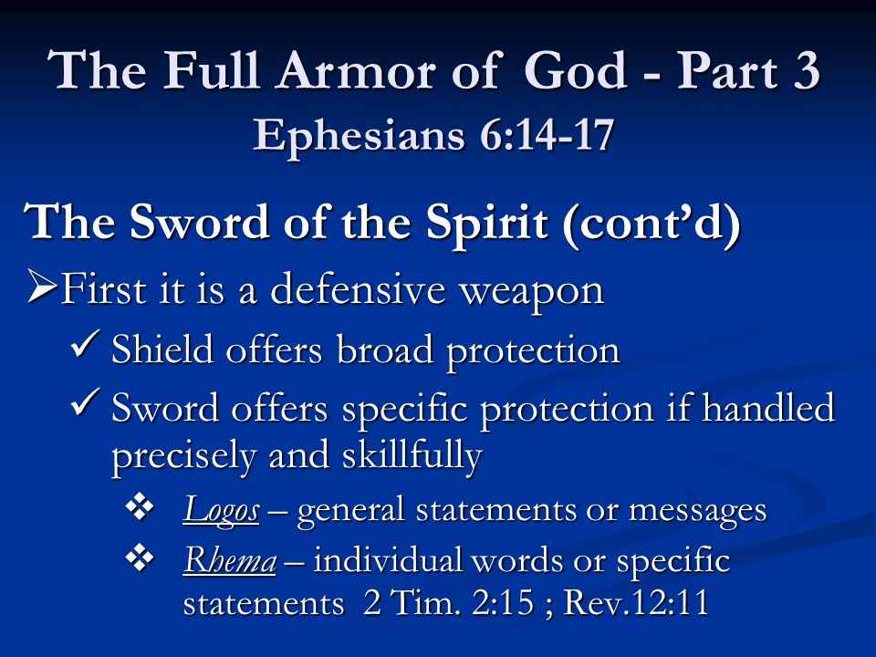 The Sword of the Spirit (cont’d)  First it is a defensive weapon Shield offers broad protection Shield offers broad protection Sword offers specific protection if handled precisely and skillfully Sword offers specific protection if handled precisely and skillfully  Logos – general statements or messages  Rhema – individual words or specific statements 2 Tim.