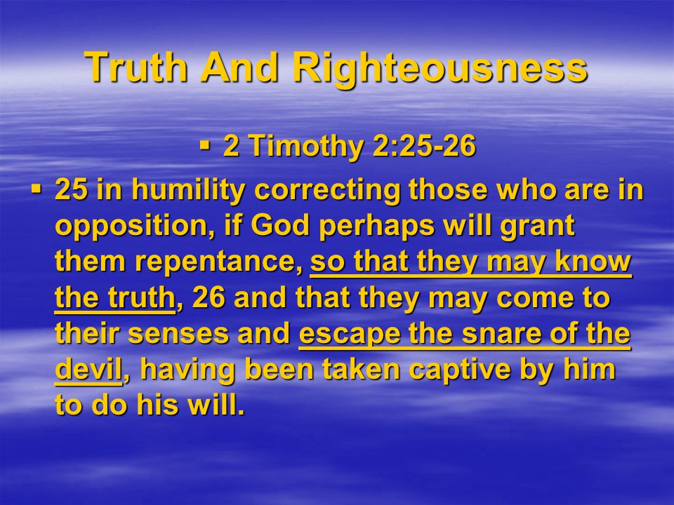 Truth And Righteousness  2 Timothy 2:25-26  25 in humility correcting those who are in opposition, if God perhaps will grant them repentance, so that they may know the truth, 26 and that they may come to their senses and escape the snare of the devil, having been taken captive by him to do his will.