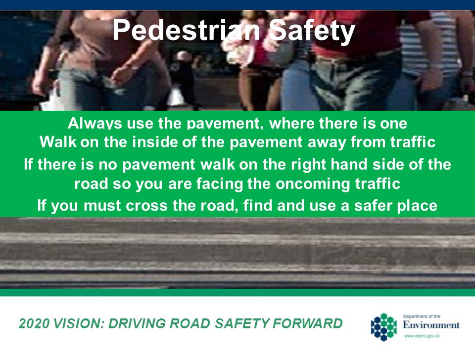 Pedestrian Safety 2020 VISION: DRIVING ROAD SAFETY FORWARD Always use the pavement, where there is one Walk on the inside of the pavement away from traffic If you must cross the road, find and use a safer place If there is no pavement walk on the right hand side of the road so you are facing the oncoming traffic