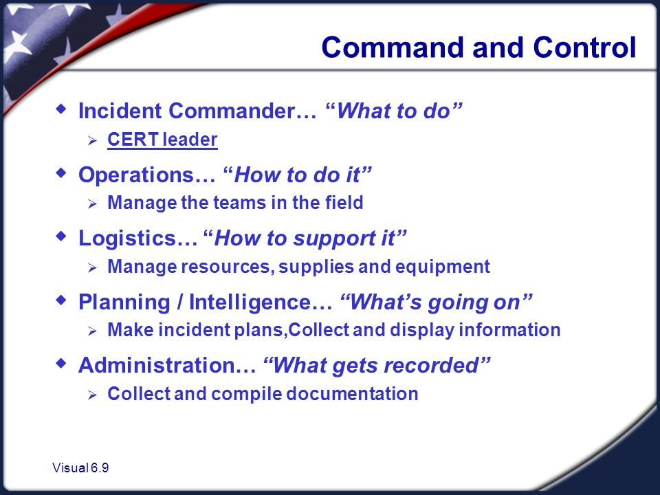 Visual 6.9 Command and Control  Incident Commander… What to do  CERT leader  Operations… How to do it  Manage the teams in the field  Logistics… How to support it  Manage resources, supplies and equipment  Planning / Intelligence… What’s going on  Make incident plans,Collect and display information  Administration… What gets recorded  Collect and compile documentation