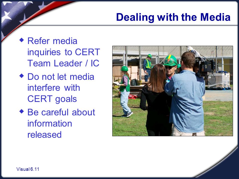 Visual 6.11 Dealing with the Media  Refer media inquiries to CERT Team Leader / IC  Do not let media interfere with CERT goals  Be careful about information released