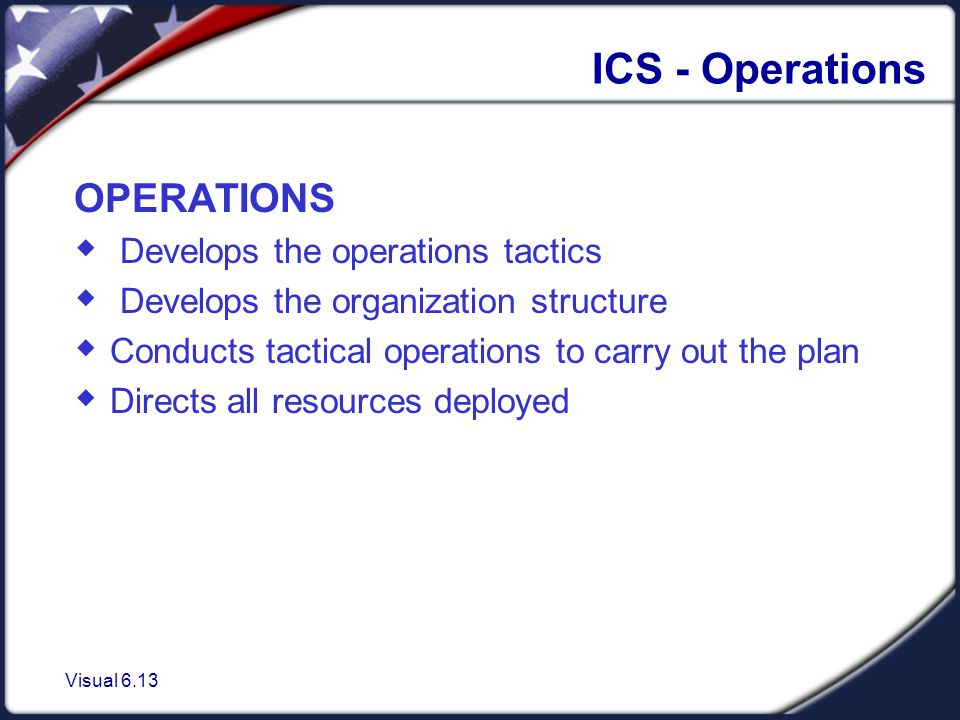 Visual 6.13 ICS - Operations OPERATIONS  Develops the operations tactics  Develops the organization structure  Conducts tactical operations to carry out the plan  Directs all resources deployed