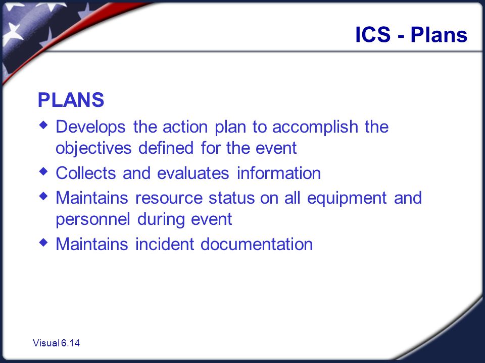 Visual 6.14 ICS - Plans PLANS  Develops the action plan to accomplish the objectives defined for the event  Collects and evaluates information  Maintains resource status on all equipment and personnel during event  Maintains incident documentation
