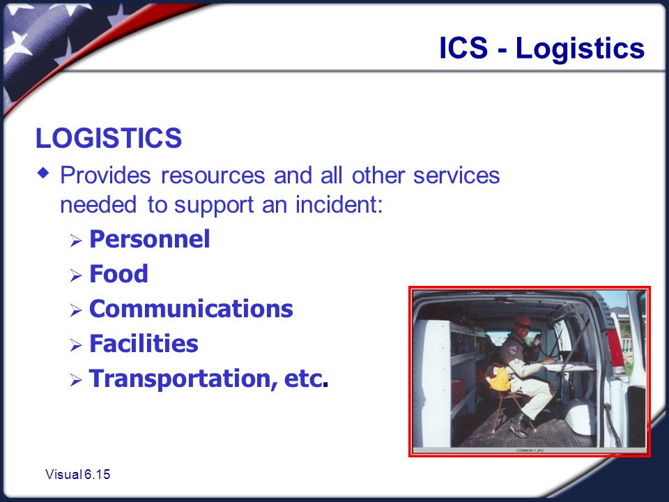 Visual 6.15 ICS - Logistics LOGISTICS  Provides resources and all other services needed to support an incident:  Personnel  Food  Communications  Facilities  Transportation, etc.