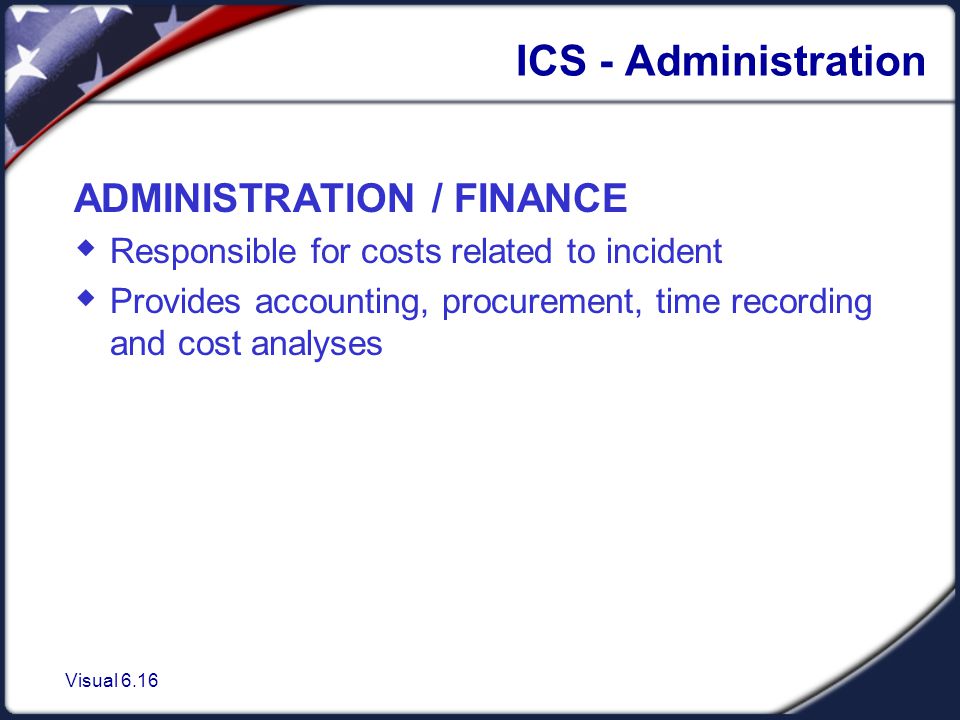Visual 6.16 ICS - Administration ADMINISTRATION / FINANCE  Responsible for costs related to incident  Provides accounting, procurement, time recording and cost analyses