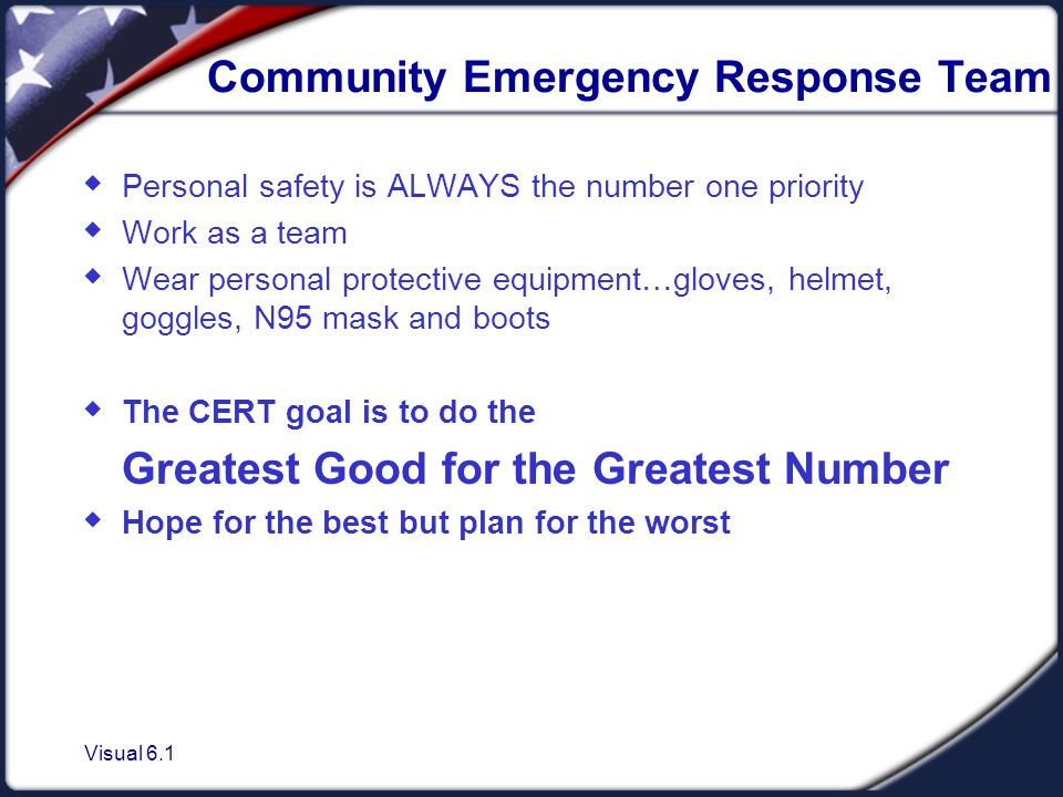 Visual 6.1 Community Emergency Response Team  Personal safety is ALWAYS the number one priority  Work as a team  Wear personal protective equipment…gloves, helmet, goggles, N95 mask and boots  The CERT goal is to do the Greatest Good for the Greatest Number  Hope for the best but plan for the worst
