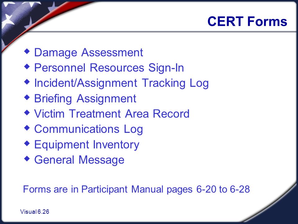 Visual 6.26 CERT Forms  Damage Assessment  Personnel Resources Sign-In  Incident/Assignment Tracking Log  Briefing Assignment  Victim Treatment Area Record  Communications Log  Equipment Inventory  General Message Forms are in Participant Manual pages 6-20 to 6-28