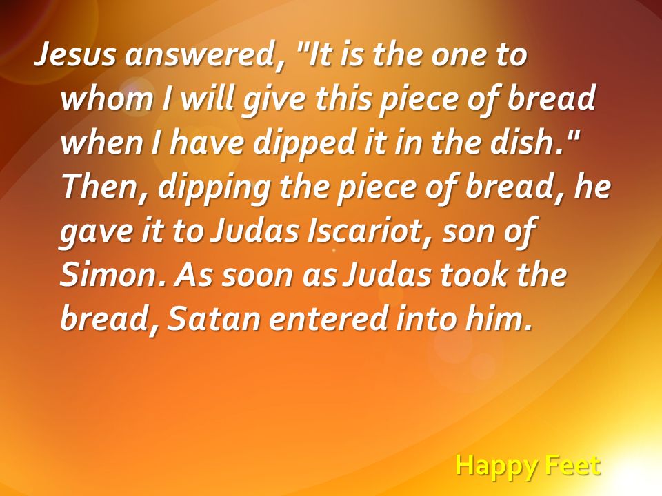 Happy Feet Jesus answered, It is the one to whom I will give this piece of bread when I have dipped it in the dish. Then, dipping the piece of bread, he gave it to Judas Iscariot, son of Simon.