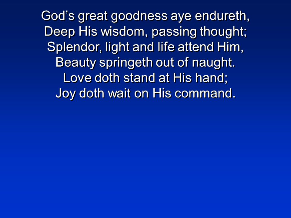 God’s great goodness aye endureth, Deep His wisdom, passing thought; Splendor, light and life attend Him, Beauty springeth out of naught.