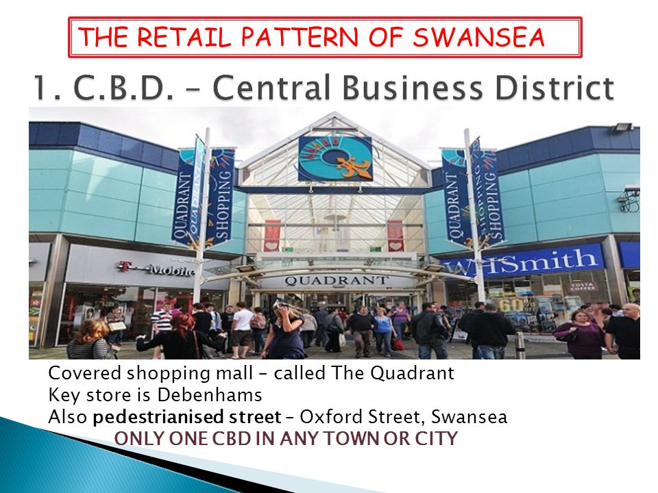Covered shopping mall – called The Quadrant Key store is Debenhams Also pedestrianised street – Oxford Street, Swansea ONLY ONE CBD IN ANY TOWN OR CITY THE RETAIL PATTERN OF SWANSEA
