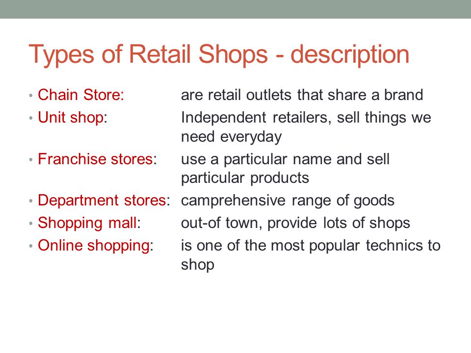 Types of Retail Shops - description Chain Store: are retail outlets that share a brand Unit shop: Independent retailers, sell things we need everyday Franchise stores: use a particular name and sell particular products Department stores: camprehensive range of goods Shopping mall: out-of town, provide lots of shops Online shopping: is one of the most popular technics to shop