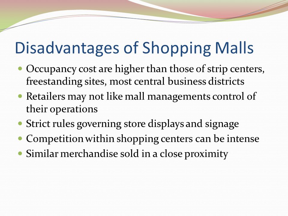 Advantages of Shopping Malls Many types of stores within one location Merchandise assortments available within those stores Opportunity to combine shopping with entertainment Attract many shoppers Large trade area Generate significant pedestrian traffic Inexpensive form of entertainment Customers don’t have to worry about weather