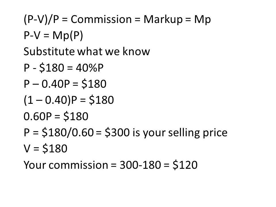 (P-V)/P = Commission = Markup = Mp P-V = Mp(P) Substitute what we know P - $180 = 40%P P – 0.40P = $180 (1 – 0.40)P = $ P = $180 P = $180/0.60 = $300 is your selling price V = $180 Your commission = = $120