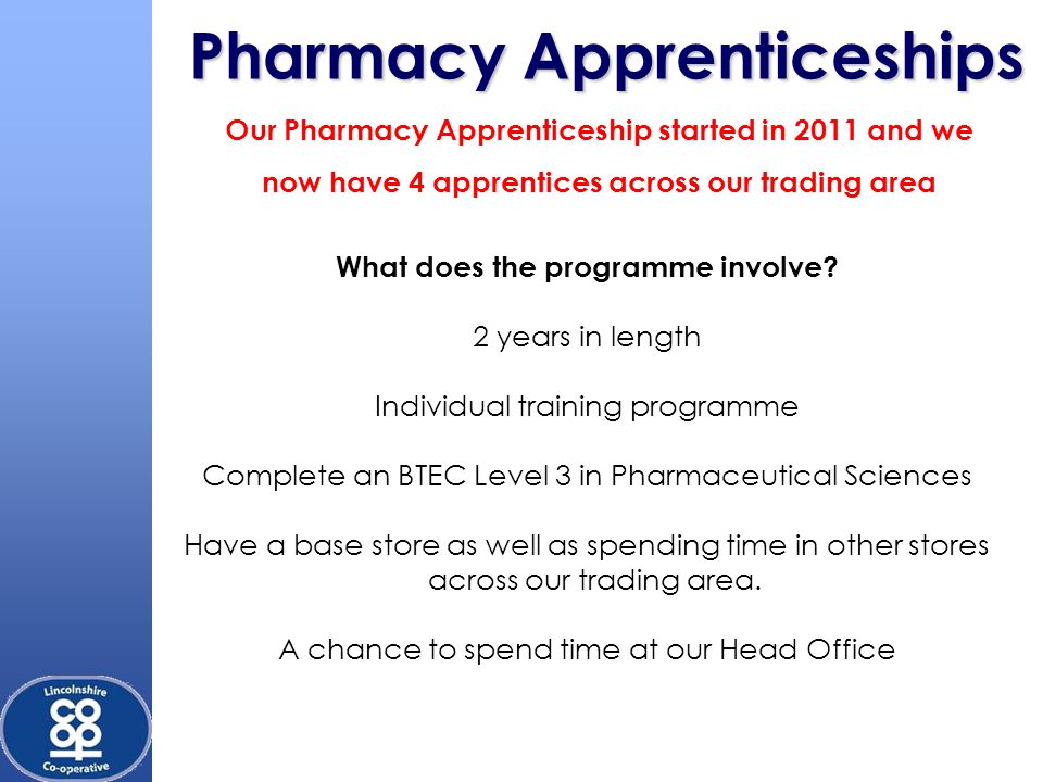 Pharmacy Apprenticeships Our Pharmacy Apprenticeship started in 2011 and we now have 4 apprentices across our trading area What does the programme involve.