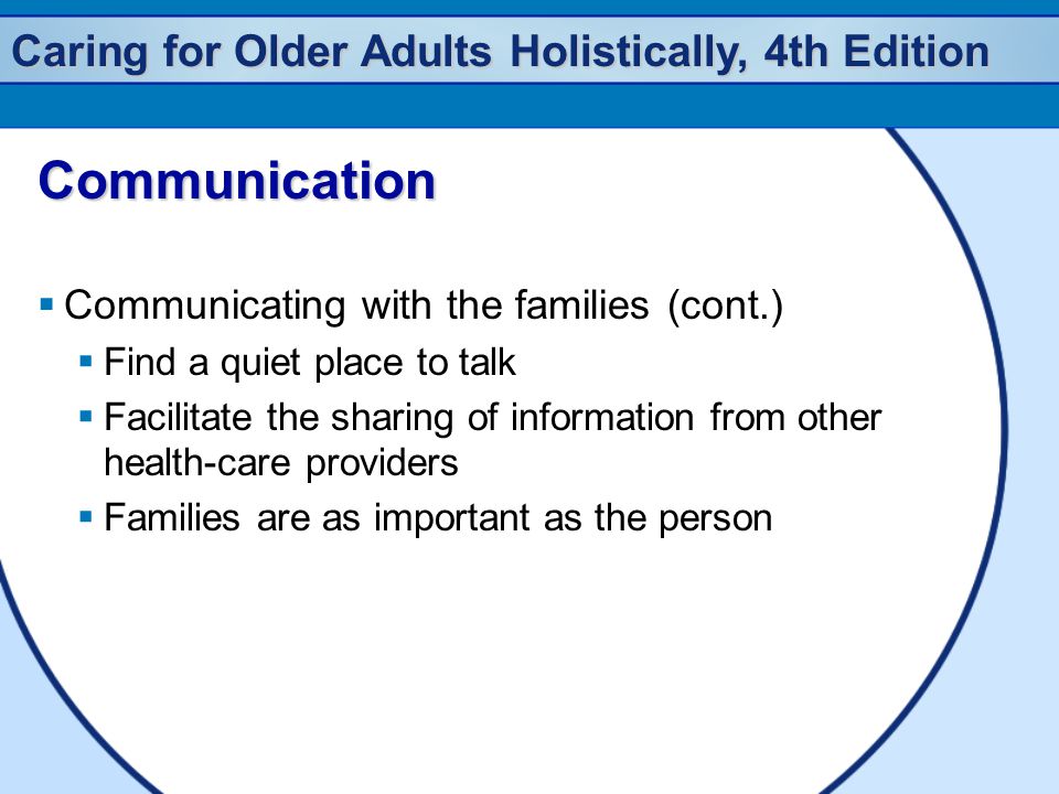Caring for Older Adults Holistically, 4th Edition Communication  Communicating with the families (cont.)  Find a quiet place to talk  Facilitate the sharing of information from other health-care providers  Families are as important as the person