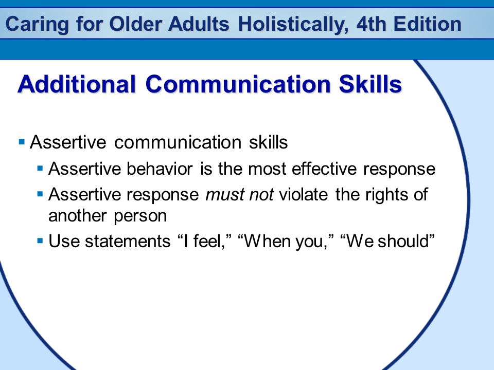 Caring for Older Adults Holistically, 4th Edition Additional Communication Skills  Assertive communication skills  Assertive behavior is the most effective response  Assertive response must not violate the rights of another person  Use statements I feel, When you, We should