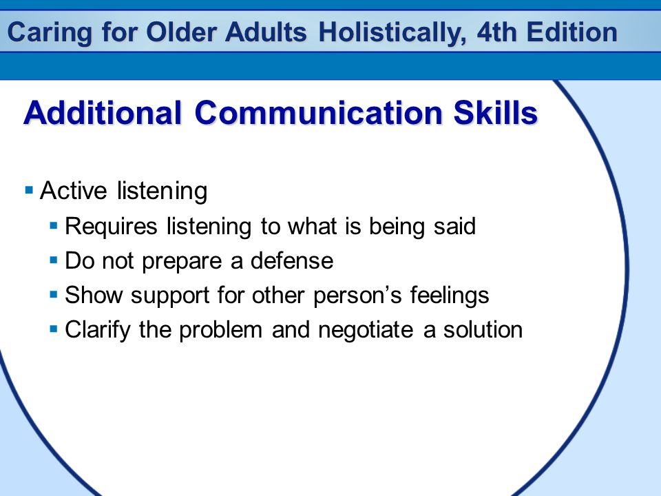 Caring for Older Adults Holistically, 4th Edition Additional Communication Skills  Active listening  Requires listening to what is being said  Do not prepare a defense  Show support for other person’s feelings  Clarify the problem and negotiate a solution