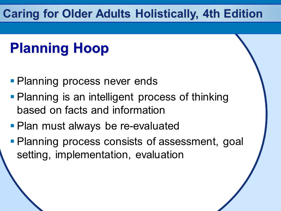 Caring for Older Adults Holistically, 4th Edition Planning Hoop  Planning process never ends  Planning is an intelligent process of thinking based on facts and information  Plan must always be re-evaluated  Planning process consists of assessment, goal setting, implementation, evaluation