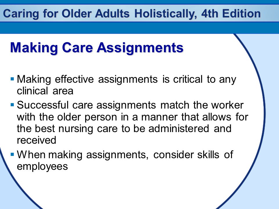 Caring for Older Adults Holistically, 4th Edition Making Care Assignments  Making effective assignments is critical to any clinical area  Successful care assignments match the worker with the older person in a manner that allows for the best nursing care to be administered and received  When making assignments, consider skills of employees