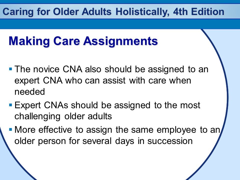 Caring for Older Adults Holistically, 4th Edition Making Care Assignments  The novice CNA also should be assigned to an expert CNA who can assist with care when needed  Expert CNAs should be assigned to the most challenging older adults  More effective to assign the same employee to an older person for several days in succession