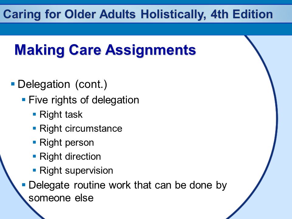 Caring for Older Adults Holistically, 4th Edition Making Care Assignments Making Care Assignments  Delegation (cont.)  Five rights of delegation  Right task  Right circumstance  Right person  Right direction  Right supervision  Delegate routine work that can be done by someone else