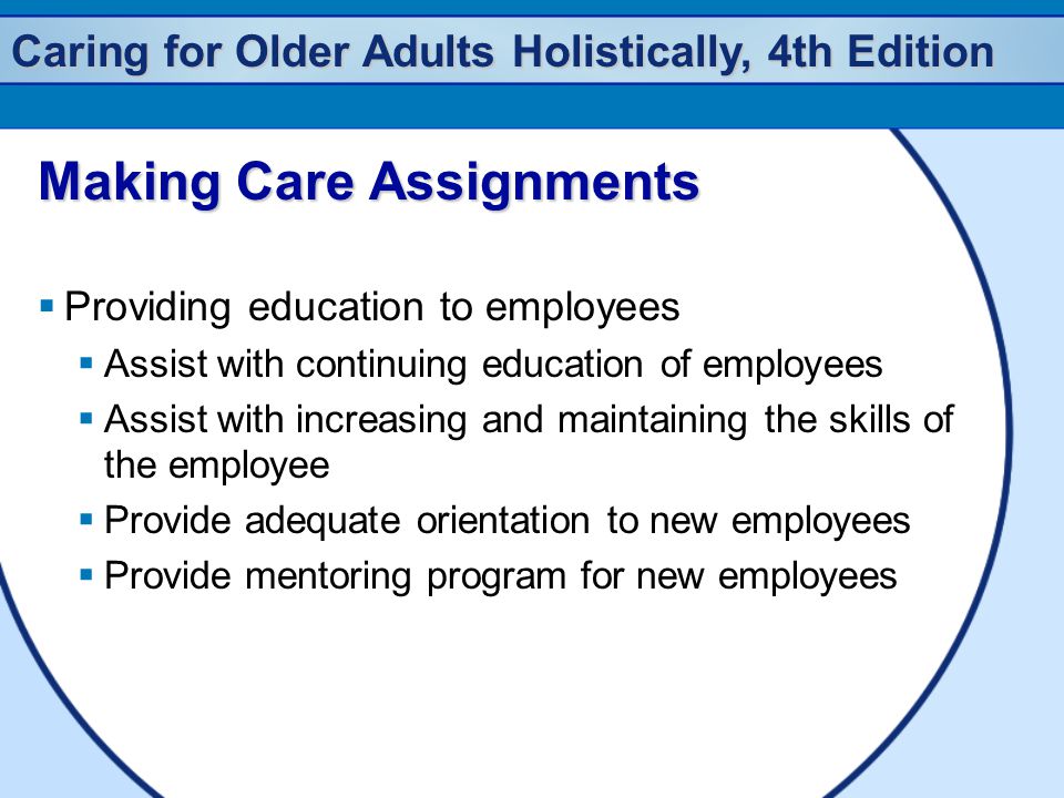 Caring for Older Adults Holistically, 4th Edition Making Care Assignments  Providing education to employees  Assist with continuing education of employees  Assist with increasing and maintaining the skills of the employee  Provide adequate orientation to new employees  Provide mentoring program for new employees