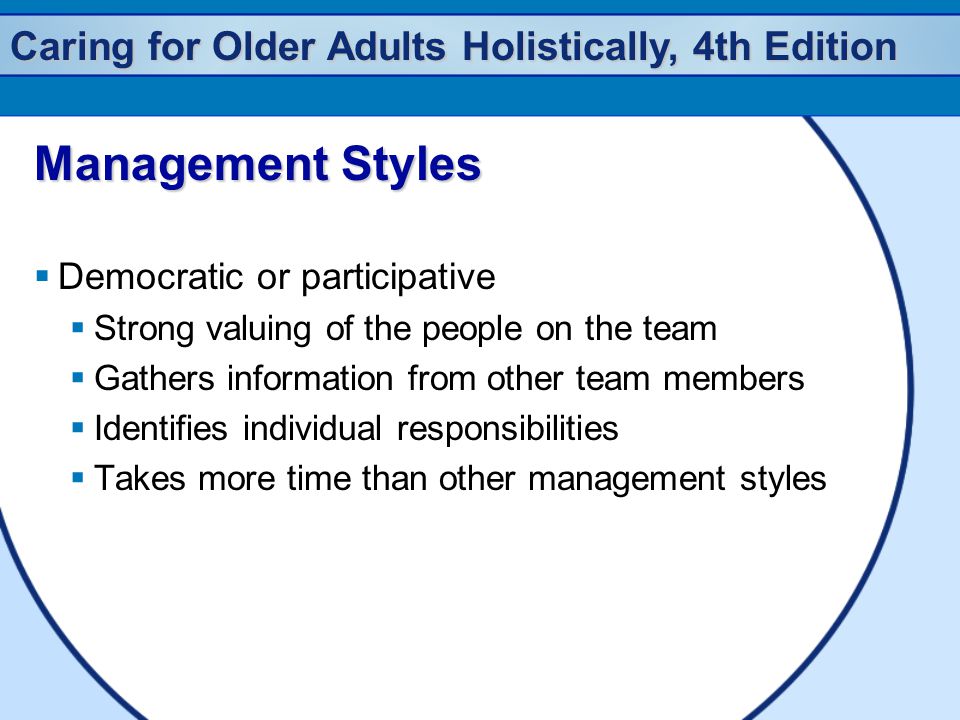 Caring for Older Adults Holistically, 4th Edition Management Styles  Democratic or participative  Strong valuing of the people on the team  Gathers information from other team members  Identifies individual responsibilities  Takes more time than other management styles