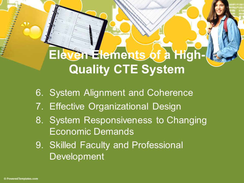 Eleven Elements of a High- Quality CTE System 6.System Alignment and Coherence 7.Effective Organizational Design 8.System Responsiveness to Changing Economic Demands 9.Skilled Faculty and Professional Development