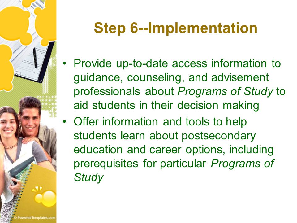 Step 6--Implementation Provide up-to-date access information to guidance, counseling, and advisement professionals about Programs of Study to aid students in their decision making Offer information and tools to help students learn about postsecondary education and career options, including prerequisites for particular Programs of Study
