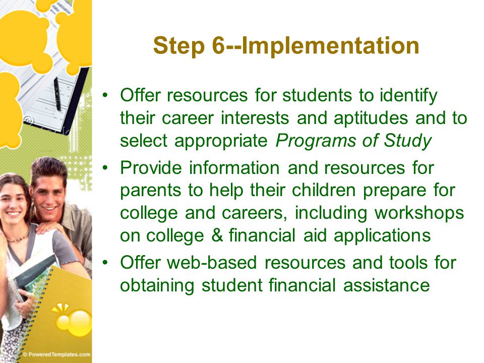 Step 6--Implementation Offer resources for students to identify their career interests and aptitudes and to select appropriate Programs of Study Provide information and resources for parents to help their children prepare for college and careers, including workshops on college & financial aid applications Offer web-based resources and tools for obtaining student financial assistance