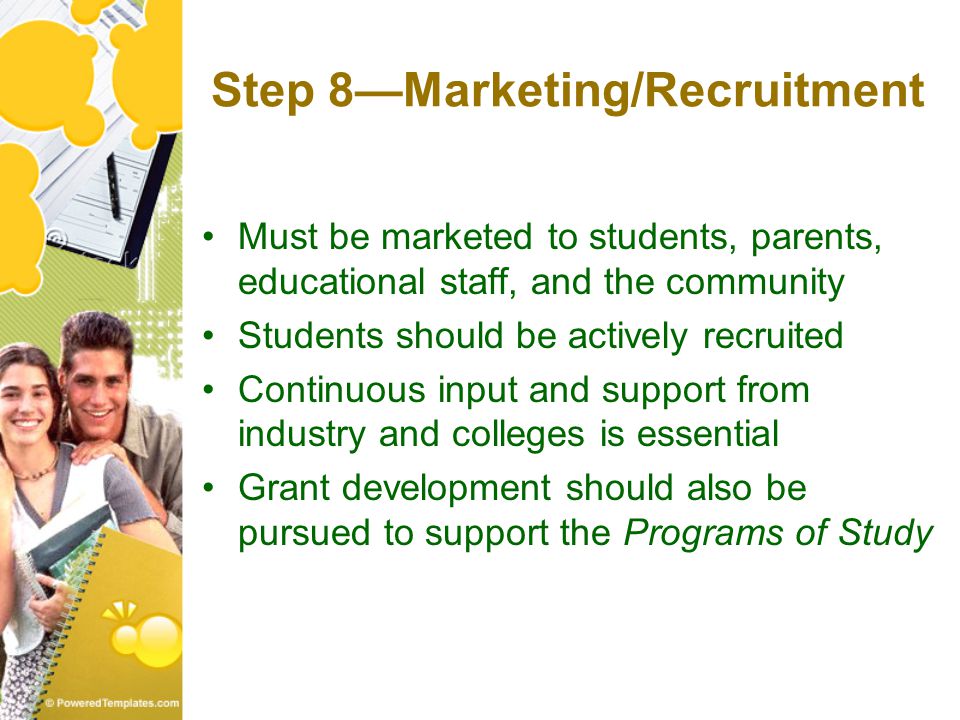 Step 8—Marketing/Recruitment Must be marketed to students, parents, educational staff, and the community Students should be actively recruited Continuous input and support from industry and colleges is essential Grant development should also be pursued to support the Programs of Study