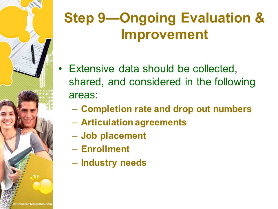 Step 9—Ongoing Evaluation & Improvement Extensive data should be collected, shared, and considered in the following areas: –Completion rate and drop out numbers –Articulation agreements –Job placement –Enrollment –Industry needs